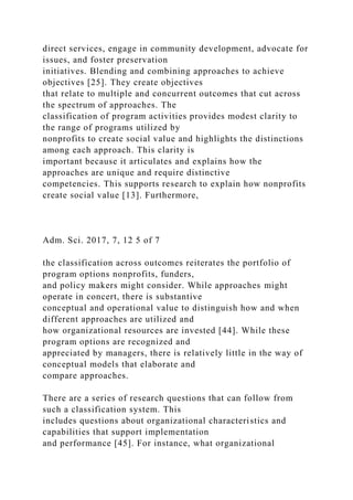direct services, engage in community development, advocate for
issues, and foster preservation
initiatives. Blending and combining approaches to achieve
objectives [25]. They create objectives
that relate to multiple and concurrent outcomes that cut across
the spectrum of approaches. The
classification of program activities provides modest clarity to
the range of programs utilized by
nonprofits to create social value and highlights the distinctions
among each approach. This clarity is
important because it articulates and explains how the
approaches are unique and require distinctive
competencies. This supports research to explain how nonprofits
create social value [13]. Furthermore,
Adm. Sci. 2017, 7, 12 5 of 7
the classification across outcomes reiterates the portfolio of
program options nonprofits, funders,
and policy makers might consider. While approaches might
operate in concert, there is substantive
conceptual and operational value to distinguish how and when
different approaches are utilized and
how organizational resources are invested [44]. While these
program options are recognized and
appreciated by managers, there is relatively little in the way of
conceptual models that elaborate and
compare approaches.
There are a series of research questions that can follow from
such a classification system. This
includes questions about organizational characteristics and
capabilities that support implementation
and performance [45]. For instance, what organizational
 