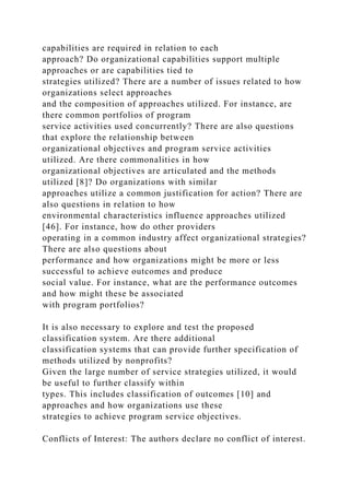 capabilities are required in relation to each
approach? Do organizational capabilities support multiple
approaches or are capabilities tied to
strategies utilized? There are a number of issues related to how
organizations select approaches
and the composition of approaches utilized. For instance, are
there common portfolios of program
service activities used concurrently? There are also questions
that explore the relationship between
organizational objectives and program service activities
utilized. Are there commonalities in how
organizational objectives are articulated and the methods
utilized [8]? Do organizations with similar
approaches utilize a common justification for action? There are
also questions in relation to how
environmental characteristics influence approaches utilized
[46]. For instance, how do other providers
operating in a common industry affect organizational strategies?
There are also questions about
performance and how organizations might be more or less
successful to achieve outcomes and produce
social value. For instance, what are the performance outcomes
and how might these be associated
with program portfolios?
It is also necessary to explore and test the proposed
classification system. Are there additional
classification systems that can provide further specification of
methods utilized by nonprofits?
Given the large number of service strategies utilized, it would
be useful to further classify within
types. This includes classification of outcomes [10] and
approaches and how organizations use these
strategies to achieve program service objectives.
Conflicts of Interest: The authors declare no conflict of interest.
 