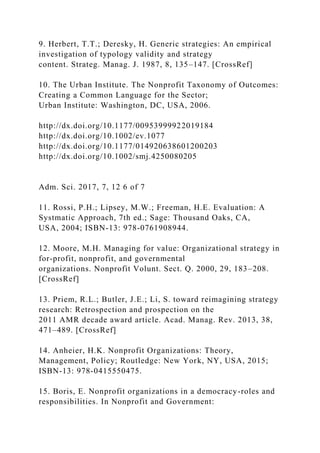 9. Herbert, T.T.; Deresky, H. Generic strategies: An empirical
investigation of typology validity and strategy
content. Strateg. Manag. J. 1987, 8, 135–147. [CrossRef]
10. The Urban Institute. The Nonprofit Taxonomy of Outcomes:
Creating a Common Language for the Sector;
Urban Institute: Washington, DC, USA, 2006.
http://dx.doi.org/10.1177/00953999922019184
http://dx.doi.org/10.1002/ev.1077
http://dx.doi.org/10.1177/014920638601200203
http://dx.doi.org/10.1002/smj.4250080205
Adm. Sci. 2017, 7, 12 6 of 7
11. Rossi, P.H.; Lipsey, M.W.; Freeman, H.E. Evaluation: A
Systmatic Approach, 7th ed.; Sage: Thousand Oaks, CA,
USA, 2004; ISBN-13: 978-0761908944.
12. Moore, M.H. Managing for value: Organizational strategy in
for-profit, nonprofit, and governmental
organizations. Nonprofit Volunt. Sect. Q. 2000, 29, 183–208.
[CrossRef]
13. Priem, R.L.; Butler, J.E.; Li, S. toward reimagining strategy
research: Retrospection and prospection on the
2011 AMR decade award article. Acad. Manag. Rev. 2013, 38,
471–489. [CrossRef]
14. Anheier, H.K. Nonprofit Organizations: Theory,
Management, Policy; Routledge: New York, NY, USA, 2015;
ISBN-13: 978-0415550475.
15. Boris, E. Nonprofit organizations in a democracy-roles and
responsibilities. In Nonprofit and Government:
 