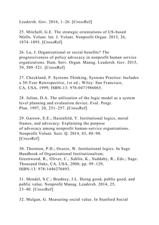 Leadersh. Gov. 2016, 1–26. [CrossRef]
25. Mitchell, G.E. The strategic orientations of US-based
NGOs. Volunt. Int. J. Volunt. Nonprofit Organ. 2015, 26,
1874–1893. [CrossRef]
26. Lu, J. Organizational or social benefits? The
progressiveness of policy advocacy in nonprofit human service
organizations. Hum. Serv. Organ. Manag. Leadersh. Gov. 2015,
39, 509–521. [CrossRef]
27. Checkland, P. Systems Thinking, Systems Practice: Includes
a 30-Year Retrospective, 1st ed.; Wiley: San Francisco,
CA, USA, 1999; ISBN-13: 978-0471986065.
28. Julian, D.A. The utilization of the logic model as a system
level planning and evaluation device. Eval. Progr.
Plan. 1997, 20, 251–257. [CrossRef]
29. Garrow, E.E.; Hasenfeld, Y. Institutional logics, moral
frames, and advocacy: Explaining the purpose
of advocacy among nonprofit human-service organizations.
Nonprofit Volunt. Sect. Q. 2014, 43, 80–98.
[CrossRef]
30. Thornton, P.H.; Ocasio, W. Institutional logics. In Sage
Handbook of Organizational Institutionalism;
Greenwood, R., Oliver, C., Sahlin, K., Suddaby, R., Eds.; Sage:
Thousand Oaks, CA, USA, 2008; pp. 99–129,
ISBN-13: 978-1446270493.
31. Mendel, S.C.; Brudney, J.L. Doing good, public good, and
public value. Nonprofit Manag. Leadersh. 2014, 25,
23–40. [CrossRef]
32. Mulgan, G. Measuring social value. In Stanford Social
 