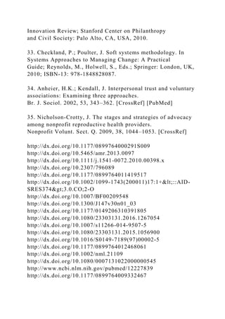 Innovation Review; Stanford Center on Philanthropy
and Civil Society: Palo Alto, CA, USA, 2010.
33. Checkland, P.; Poulter, J. Soft systems methodology. In
Systems Approaches to Managing Change: A Practical
Guide; Reynolds, M., Holwell, S., Eds.; Springer: London, UK,
2010; ISBN-13: 978-1848828087.
34. Anheier, H.K.; Kendall, J. Interpersonal trust and voluntary
associations: Examining three approaches.
Br. J. Sociol. 2002, 53, 343–362. [CrossRef] [PubMed]
35. Nicholson-Crotty, J. The stages and strategies of advocacy
among nonprofit reproductive health providers.
Nonprofit Volunt. Sect. Q. 2009, 38, 1044–1053. [CrossRef]
http://dx.doi.org/10.1177/0899764000291S009
http://dx.doi.org/10.5465/amr.2013.0097
http://dx.doi.org/10.1111/j.1541-0072.2010.00398.x
http://dx.doi.org/10.2307/796089
http://dx.doi.org/10.1177/0899764011419517
http://dx.doi.org/10.1002/1099-1743(200011)17:1+<::AID-
SRES374>3.0.CO;2-O
http://dx.doi.org/10.1007/BF00209548
http://dx.doi.org/10.1300/J147v30n01_03
http://dx.doi.org/10.1177/0149206310391805
http://dx.doi.org/10.1080/23303131.2016.1267054
http://dx.doi.org/10.1007/s11266-014-9507-5
http://dx.doi.org/10.1080/23303131.2015.1056900
http://dx.doi.org/10.1016/S0149-7189(97)00002-5
http://dx.doi.org/10.1177/0899764012468061
http://dx.doi.org/10.1002/nml.21109
http://dx.doi.org/10.1080/0007131022000000545
http://www.ncbi.nlm.nih.gov/pubmed/12227839
http://dx.doi.org/10.1177/0899764009332467
 