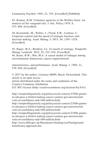 Community Psychol. 1995, 23, 729. [CrossRef] [PubMed]
43. Kramer, R.M. Voluntary agencies in the Welfare State: An
analysis of the vanguard role. J. Soc. Policy 1979, 8,
473–488. [CrossRef]
44. Kownatzki, M.; Walter, J.; Floyd, S.W.; Lechner, C.
Corporate control and the speed of strategic business unit
decision making. Acad. Manag. J. 2013, 56, 1295–1324.
[CrossRef]
45. Hager, M.A.; Brudney, J.L. In search of strategy. Nonprofit
Manag. Leadersh. 2015, 25, 235–254. [CrossRef]
46. Keats, B.W.; Hitt, M.A. A causal model of linkages among
environmental dimensions, macro organizational
characteristics, and performance. Acad. Manag. J. 1988, 31,
570–598. [CrossRef]
© 2017 by the author. Licensee MDPI, Basel, Switzerland. This
article is an open access
article distributed under the terms and conditions of the
Creative Commons Attribution
(CC BY) license (http://creativecommons.org/licenses/by/4.0/).
http://nonprofitquarterly.org/policysocial-context/23506-grants-
to-advance-a-field-6-ludwig-cancer-centers-get-unrestricted-
vote-of-confidence-and-540-million.html
http://nonprofitquarterly.org/policysocial-context/23506-grants-
to-advance-a-field-6-ludwig-cancer-centers-get-unrestricted-
vote-of-confidence-and-540-million.html
http://nonprofitquarterly.org/policysocial-context/23506-grants-
to-advance-a-field-6-ludwig-cancer-centers-get-unrestricted-
vote-of-confidence-and-540-million.html
http://www.dfid.gov.uk/Documents/funding/cscf/background-
beneficiary-approach.doc
 