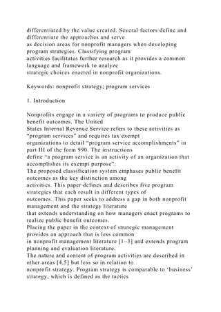differentiated by the value created. Several factors define and
differentiate the approaches and serve
as decision areas for nonprofit managers when developing
program strategies. Classifying program
activities facilitates further research as it provides a common
language and framework to analyze
strategic choices enacted in nonprofit organizations.
Keywords: nonprofit strategy; program services
1. Introduction
Nonprofits engage in a variety of programs to produce public
benefit outcomes. The United
States Internal Revenue Service refers to these activities as
“program services” and requires tax exempt
organizations to detail “program service accomplishments” in
part III of the form 990. The instructions
define “a program service is an activity of an organization that
accomplishes its exempt purpose”.
The proposed classification system emphases public benefit
outcomes as the key distinction among
activities. This paper defines and describes five program
strategies that each result in different types of
outcomes. This paper seeks to address a gap in both nonprofit
management and the strategy literature
that extends understanding on how managers enact programs to
realize public benefit outcomes.
Placing the paper in the context of strategic management
provides an approach that is less common
in nonprofit management literature [1–3] and extends program
planning and evaluation literature.
The nature and content of program activities are described in
other areas [4,5] but less so in relation to
nonprofit strategy. Program strategy is comparable to ‘business’
strategy, which is defined as the tactics
 