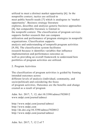 utilized to meet a distinct market opportunity [6]. In the
nonprofits context, tactics are utilized to
meet public benefit needs [7] which is analogous to ‘market
opportunity’. Business strategy literature
explores, describes and analyses generic business approaches
[8], but comparable literature is limited in
the nonprofit context. The classification of program services
supports further research that can compare
utilization and performance of program strategies in nonprofit
organizations. Classification supports
analysis and understanding of nonprofit program activities
[9,10]. The classification system facilitates
research because it identifies variables that influence
implementation and performance outcomes as
well as providing an overall framework to understand how
portfolios of program activities are utilized.
2. Program Activities
The classification of program activities is guided by framing
intended outcomes across
different levels of analysis (individual, community, and
socio/political) and considering the focus
of program activities. Outcomes are the benefits and change
created as a result of program
Adm. Sci. 2017, 7, 12; doi:10.3390/admsci7020012
www.mdpi.com/journal/admsci
http://www.mdpi.com/journal/admsci
http://www.mdpi.com
http://dx.doi.org/10.3390/admsci7020012
http://www.mdpi.com/journal/admsci
Adm. Sci. 2017, 7, 12 2 of 7
 