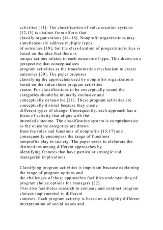 activities [11]. The classification of value creation systems
[12,13] is distinct from efforts that
classify organizations [14–18]. Nonprofit organizations may
simultaneously address multiple types
of outcomes [19], but the classification of program activities is
based on the idea that there is
unique actions related to each outcome of type. This draws on a
perspective that conceptualizes
program activities as the transformation mechanism to create
outcomes [20]. The paper proposes
classifying the approaches used by nonprofits organizations
based on the value those program activities
create. For classifications to be conceptually sound the
categories should be mutually exclusive and
conceptually exhaustive [21]. These program activities are
conceptually distinct because they create
different types of change. Consequently, each approach has a
focus of activity that aligns with the
intended outcome. The classification system is comprehensive
as the outcome categories are drawn
from the roles and functions of nonprofits [15,17] and
consequently encompass the range of functions
nonprofits play in society. The paper seeks to elaborate the
distinctions among different approaches by
identifying features that have particular strategic and
managerial implications.
Classifying program activities is important because explaining
the range of program options and
the challenges of those approaches facilities understanding of
program choice options for managers [22].
This also facilitates research to compare and contrast program
choices implemented in different
contexts. Each program activity is based on a slightly different
interpretation of social issues and
 