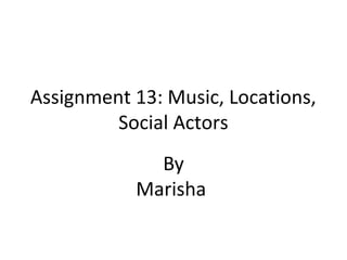 Assignment 13: Music, Locations,
Social Actors
By
Marisha
 