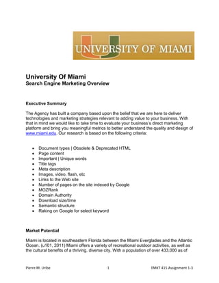 University Of Miami<br />Search Engine Marketing Overview<br />Executive Summary<br />The Agency has built a company based upon the belief that we are here to deliver technologies and marketing strategies relevant to adding value to your business. With that in mind we would like to take time to evaluate your business’s direct marketing platform and bring you meaningful metrics to better understand the quality and design of www.miami.edu. Our research is based on the following criteria:<br />,[object Object]