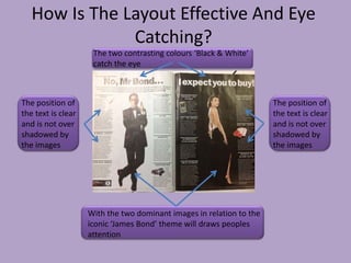 How Is The Layout Effective And Eye
               Catching?
                     The two contrasting colours ‘Black & White’
                     catch the eye



The position of                                                       The position of
the text is clear                                                     the text is clear
and is not over                                                       and is not over
shadowed by                                                           shadowed by
the images                                                            the images




                    With the two dominant images in relation to the
                    iconic ‘James Bond’ theme will draws peoples
                    attention
 