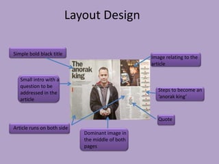 Layout Design

Simple bold black title
                                                  Image relating to the
                                                  article

   Small intro with a
   question to be
                                                     Steps to become an
   addressed in the
                                                     ‘anorak king’
   article


                                                     Quote
Article runs on both side
                             Dominant image in
                             the middle of both
                             pages
 