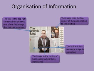 Organisation of Information
The title in the top right                                The image near the top
corner is bold and this                                   corner of the page relating
one of the first things                                   to the reading
that catches your eye




                                                               The article is in a
                                                               rectangle shape in
                                                               appealing
                             The image in the centre of
                             both pages highlights its
                             dominance
 