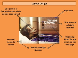 Layout Design
    One picture is
featured on the whole                    Topic title
  double page spread


                                         Title Name of
                                            celebrity
                                            featured



                                           Beginning
      Venue of                           ‘blurb’ for the
      memorial                           article on the
       service                             next page
                        Month and Page
                           Number
 