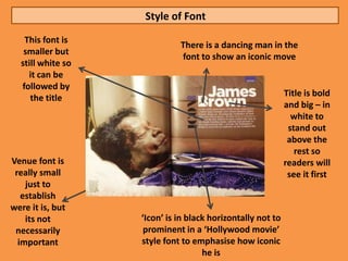 Style of Font
   This font is
                             There is a dancing man in the
   smaller but
                             font to show an iconic move
  still white so
    it can be
  followed by
     the title                                              Title is bold
                                                            and big – in
                                                              white to
                                                             stand out
                                                             above the
                                                               rest so
Venue font is                                               readers will
 really small                                                see it first
    just to
   establish
were it is, but
    its not        ‘Icon’ is in black horizontally not to
 necessarily        prominent in a ‘Hollywood movie’
  important        style font to emphasise how iconic
                                    he is
 