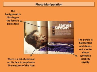 Photo Manipulation
     The
background is
 blurring so
 the focus is
 on his face




                                                   The purple is
                                                    highlighted
                                                    and stands
                                                    out a lot to
                                                      almost
                                                    symbolise
 There is a lot of contrast                          celebrity
 on his face to emphasise                             royalty
 The features of this icon
 