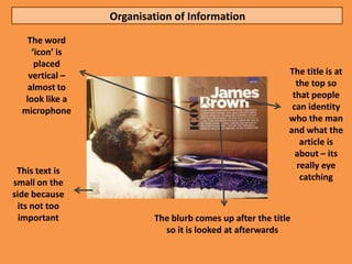 Organisation of Information
    The word
     ‘icon’ is
      placed
    vertical –                                            The title is at
    almost to                                               the top so
   look like a                                             that people
  microphone                                               can identity
                                                          who the man
                                                          and what the
                                                             article is
                                                            about – its
                                                            really eye
 This text is
                                                             catching
small on the
side because
 its not too
  important              The blurb comes up after the title
                           so it is looked at afterwards
 