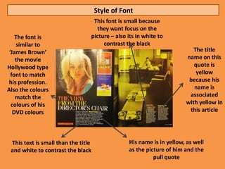 Style of Font
                                  This font is small because
                                   they want focus on the
    The font is                  picture – also its in white to
    similar to                        contrast the black
 ‘James Brown’                                                           The title
    the movie                                                         name on this
Hollywood type                                                           quote is
  font to match                                                           yellow
 his profession.                                                       because his
Also the colours                                                         name is
    match the                                                          associated
  colours of his                                                      with yellow in
   DVD colours                                                         this article




 This text is small than the title              His name is in yellow, as well
 and white to contrast the black                as the picture of him and the
                                                          pull quote
 