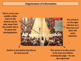 Organisation of Information


Title is across the
  middle a little
    more to the                                                 The article is
  bottom not to                                                  on the right
 take away from                                                 side but on a
the model and to                                                blue box so it
   fit above the                                                  does still
 photographers                                                      catch
                                                                  attention




     Author is just below the title to         The venue is on the corner
             be read second                       to be seen just before
                                                turning the page – its not
                                                      too important
 