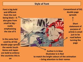 Style of Font
  Font is big bold                                    Conventional of GQ
   and different                                         double page
   from the rest                                           spreads
  being black – it
  also goes from
   small to big –                                                Short
       really                                                statement of
   emphasising                                                purpose of
    the size of it                                          article is small
                                                               just to be
                                                              read before
  In the same font                                            turning the
   used by all GQ                                                page
double page spread
  the words South
  Korea and Japan                      Author is in blue
are bold to enforce                  illustrator is in Red
the countries this is   to match the bright colours of the animation
          on                  – bring attention to their names
 
