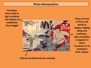 Photo Manipulation
  Font goes
from small to
big to enforce
the impact of                                         There are lots
  emphasise                                             of lines and
 the struggle                                             detail to
                                                     shapes, highlig
                                                          hting and
                                                        outlining –
                                                     Also animation
                                                       is popular in
                                                            these
                                                     countries so its
                                                         relating to
                                                       their culture

                 Colours are bold and eye catching
 