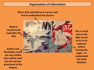 Organisation of Information

             Title is first and bold so it can be read
                 first to understand the picture



     Blurb is
   second to be
                                                         This is small
  read after the                                          and on the
       title                                             right corner
                                                          so its to be
                                                           read just
                                                            before
    Author and                                           turning the
illustrators name                                          page – to
  are very visible                                       understand
thus will be read                                          the stock
  but are not too                                          flotation
prominent in the
      feature
 