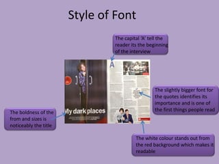 Style of Font
                               The capital ‘A’ tell the
                               reader its the beginning
                               of the interview




                                                The slightly bigger font for
                                                the quotes identifies its
                                                importance and is one of
The boldness of the                             the first things people read
from and sizes is
noticeably the title

                                        The white colour stands out from
                                        the red background which makes it
                                        readable
 