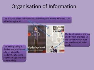 Organisation of Information
The article is clear and dominant and the reader knows where to start
with the capital ‘A’




                                                               The two images at the top
                                                               and bottom are close to
                                                               the corners which does
                                                               not interferes with the
                                                               article
The writing being at
the bottom and image
all over gives the
reader the chance to
see the image and then
start reading
 