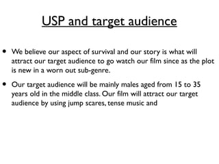 USP and target audience
• We believe our aspect of survival and our story is what will
attract our target audience to go watch our film since as the plot
is new in a worn out sub-genre.
• Our target audience will be mainly males aged from 15 to 35
years old in the middle class. Our film will attract our target
audience by using jump scares, tense music and
 