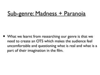 Sub-genre: Madness + Paranoia
• What we learnt from researching our genre is that we
need to create an OTS which makes the audience feel
uncomfortable and questioning what is real and what is a
part of their imagination in the film.
 
