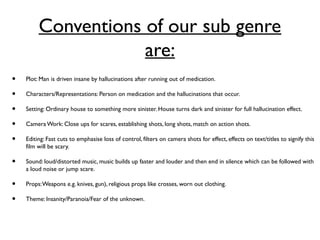 Conventions of our sub genre
are:
• Plot: Man is driven insane by hallucinations after running out of medication.
• Characters/Representations: Person on medication and the hallucinations that occur.
• Setting: Ordinary house to something more sinister. House turns dark and sinister for full hallucination effect.
• CameraWork: Close ups for scares, establishing shots, long shots, match on action shots.
• Editing: Fast cuts to emphasise loss of control, filters on camera shots for effect, effects on text/titles to signify this
film will be scary.
• Sound: loud/distorted music, music builds up faster and louder and then end in silence which can be followed with
a loud noise or jump scare.
• Props:Weapons e.g. knives, gun), religious props like crosses, worn out clothing.
• Theme: Insanity/Paranoia/Fear of the unknown.
 