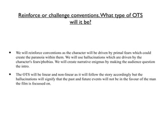 Reinforce or challenge conventions.What type of OTS
will it be?
• We will reinforce conventions as the character will be driven by primal fears which could
create the paranoia within them. We will use hallucinations which are driven by the
character's fears/phobias. We will create narrative enigmas by making the audience question
the intro.
• The OTS will be linear and non-linear as it will follow the story accordingly but the
hallucinations will signify that the past and future events will not be in the favour of the man
the film is focussed on.
 