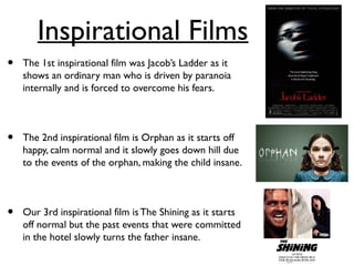 Inspirational Films
• The 1st inspirational film was Jacob’s Ladder as it
shows an ordinary man who is driven by paranoia
internally and is forced to overcome his fears.
• The 2nd inspirational film is Orphan as it starts off
happy, calm normal and it slowly goes down hill due
to the events of the orphan, making the child insane.
• Our 3rd inspirational film isThe Shining as it starts
off normal but the past events that were committed
in the hotel slowly turns the father insane.
 
