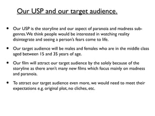Our USP and our target audience.
• Our USP is the storyline and our aspect of paranoia and madness sub-
genres.We think people would be interested in watching reality
disintegrate and seeing a person’s fears come to life.
• Our target audience will be males and females who are in the middle class
aged between 15 and 35 years of age.
• Our film will attract our target audience by the solely because of the
storyline as there aren’t many new films which focus mainly on madness
and paranoia.
• To attract our target audience even more, we would need to meet their
expectations e.g. original plot, no cliches, etc.
 