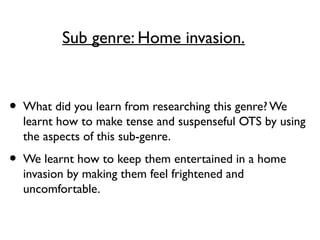Sub genre: Home invasion.
• What did you learn from researching this genre? We
learnt how to make tense and suspenseful OTS by using
the aspects of this sub-genre.
• We learnt how to keep them entertained in a home
invasion by making them feel frightened and
uncomfortable.
 