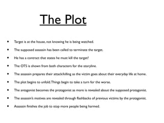 The Plot
• Target is at the house, not knowing he is being watched.
• The supposed assassin has been called to terminate the target.
• He has a contract that states he must kill the target?
• The OTS is shown from both characters for the storyline.
• The assassin prepares their attack/killing as the victim goes about their everyday life at home.
• The plot begins to unfold.Things begin to take a turn for the worse.
• The antagonist becomes the protagonist as more is revealed about the supposed protagonist.
• The assassin’s motives are revealed through flashbacks of previous victims by the protagonist.
• Assassin finishes the job to stop more people being harmed.
 