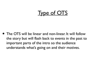 Type of OTS
• The OTS will be linear and non-linear. It will follow
the story but will flash back to events in the past to
important parts of the intro so the audience
understands what’s going on and their motives.
 