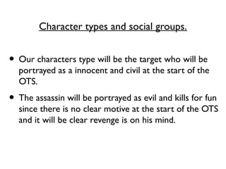 Character types and social groups.
• Our characters type will be the target who will be
portrayed as a innocent and civil at the start of the
OTS.
• The assassin will be portrayed as evil and kills for fun
since there is no clear motive at the start of the OTS
and it will be clear revenge is on his mind.
 