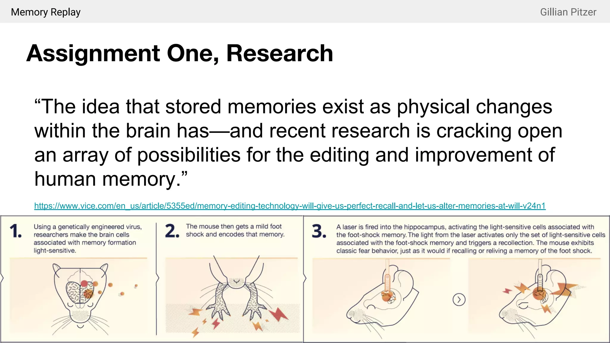 Memory Replay Gillian Pitzer
Assignment One, Research
“The idea that stored memories exist as physical changes
within the brain has—and recent research is cracking open
an array of possibilities for the editing and improvement of
human memory.”
https://www.vice.com/en_us/article/5355ed/memory-editing-technology-will-give-us-perfect-recall-and-let-us-alter-memories-at-will-v24n1
 
