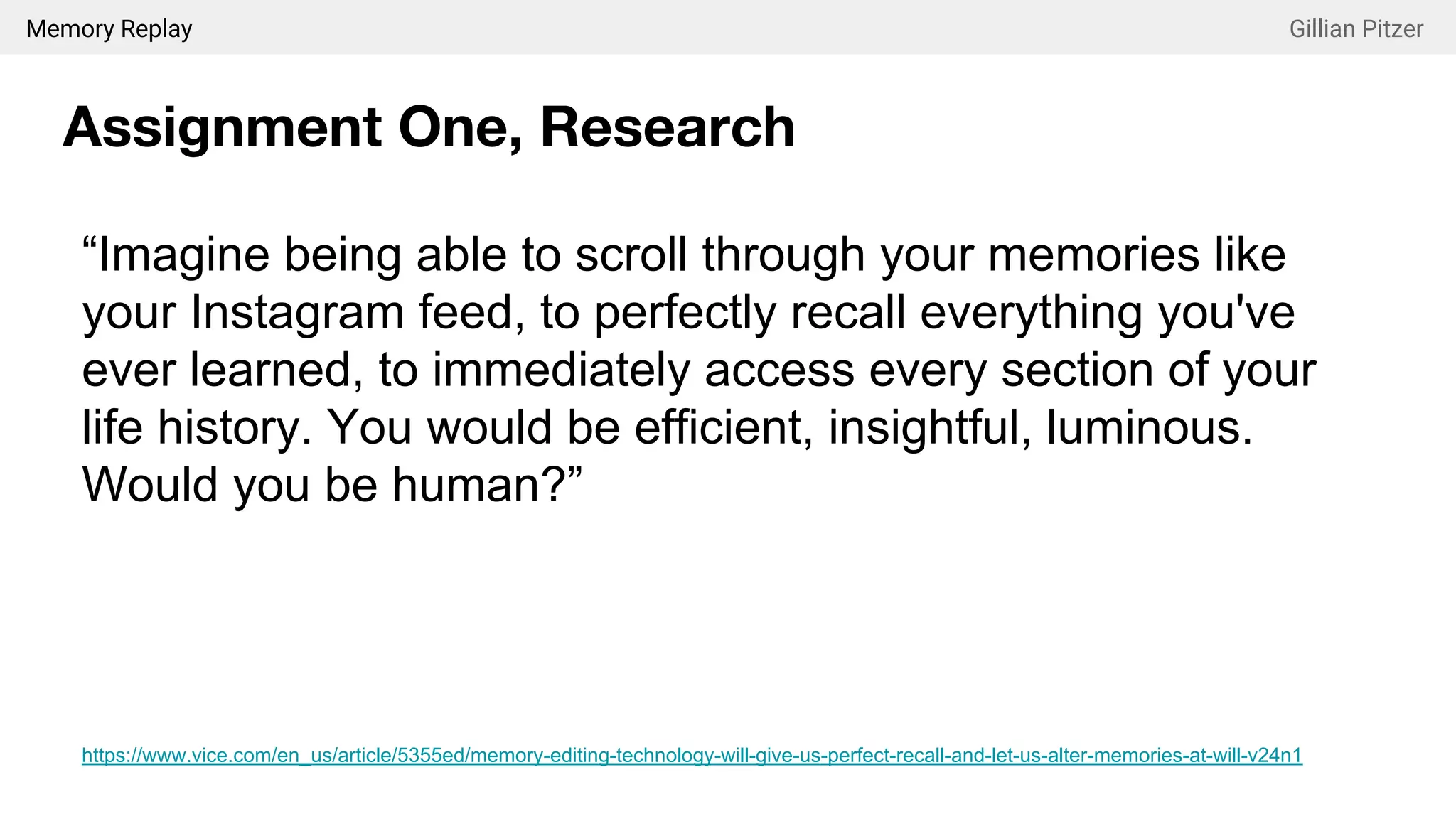 Memory Replay Gillian Pitzer
Assignment One, Research
“Imagine being able to scroll through your memories like
your Instagram feed, to perfectly recall everything you've
ever learned, to immediately access every section of your
life history. You would be efficient, insightful, luminous.
Would you be human?”
https://www.vice.com/en_us/article/5355ed/memory-editing-technology-will-give-us-perfect-recall-and-let-us-alter-memories-at-will-v24n1
 
