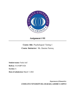 Assignment # 01
Course title: Psychological Testing I
Course Instructor: Ms. Zaeema Farooq
Student name: Farda Asif
Roll no. FA19-BPY-024
Section:A
Date of submission: March 7, 2022
Department of Humanities
COMSATSUNIVERSITY ISLAMABAD, LAHORE CAMPUS
 