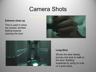 Camera Shots
Extreme close up
This is used to show
her scared, terrified
feeling towards
opening the door




                                Long Shot
                                Shows the slow steady
                                journey she took to walk to
                                the door. Building
                                suspense by using no cuts
                                or a quick pace.
 