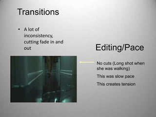 Transitions
• A lot of
  inconsistency,
  cutting fade in and
  out                   Editing/Pace
                        No cuts (Long shot when
                        she was walking)
                        This was slow pace
                        This creates tension
 