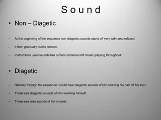 Sound
• Non – Diagetic

-   At the beginning of the sequence non diagectic sounds starts off very calm and relaxed.

-   It then gradually builds tension.

-   Instruments used sounds like a Piano (intense soft music) playing throughout.




• Diagetic

-   Halfway through the sequence I could hear diagectic sounds of him shaving his hair off his skin.

•   There was diagectic sounds of him washing himself.

•   There was also sounds of the shower.
 