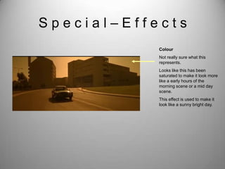 Special–Effects
            Colour
            Not really sure what this
            represents.
            Looks like this has been
            saturated to make it look more
            like a early hours of the
            morning scene or a mid day
            scene.
            This effect is used to make it
            look like a sunny bright day.
 