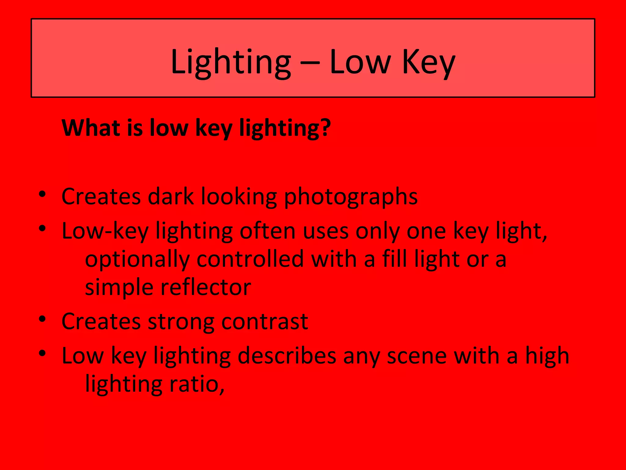 Lighting – Low Key
  What is low key lighting?

• Creates dark looking photographs
• Low-key lighting often uses only one key light,
    optionally controlled with a fill light or a
    simple reflector
• Creates strong contrast
• Low key lighting describes any scene with a high
    lighting ratio,
 