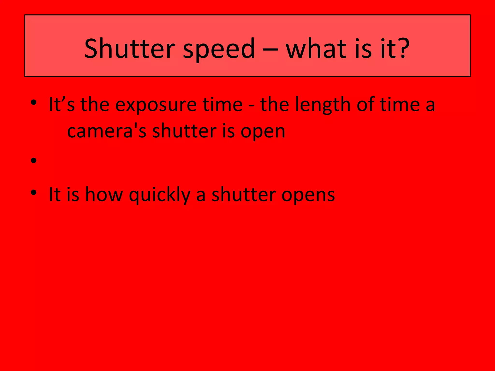 Shutter speed – what is it?
• It’s the exposure time - the length of time a
     camera's shutter is open
•
• It is how quickly a shutter opens
 