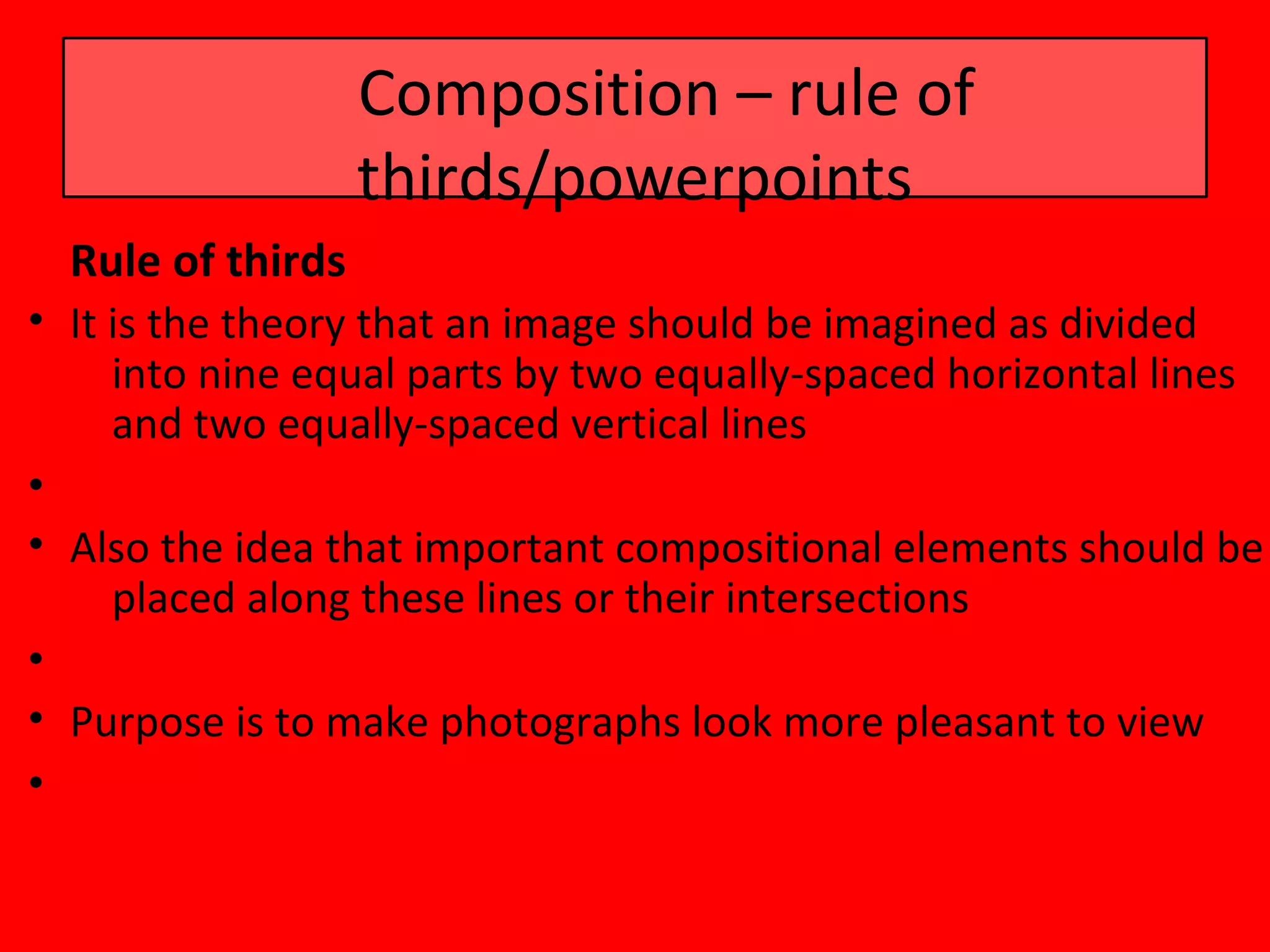 Composition – rule of
                   thirds/powerpoints
  Rule of thirds
• It is the theory that an image should be imagined as divided
     into nine equal parts by two equally-spaced horizontal lines
     and two equally-spaced vertical lines
•
• Also the idea that important compositional elements should be
     placed along these lines or their intersections
•
• Purpose is to make photographs look more pleasant to view
•
 