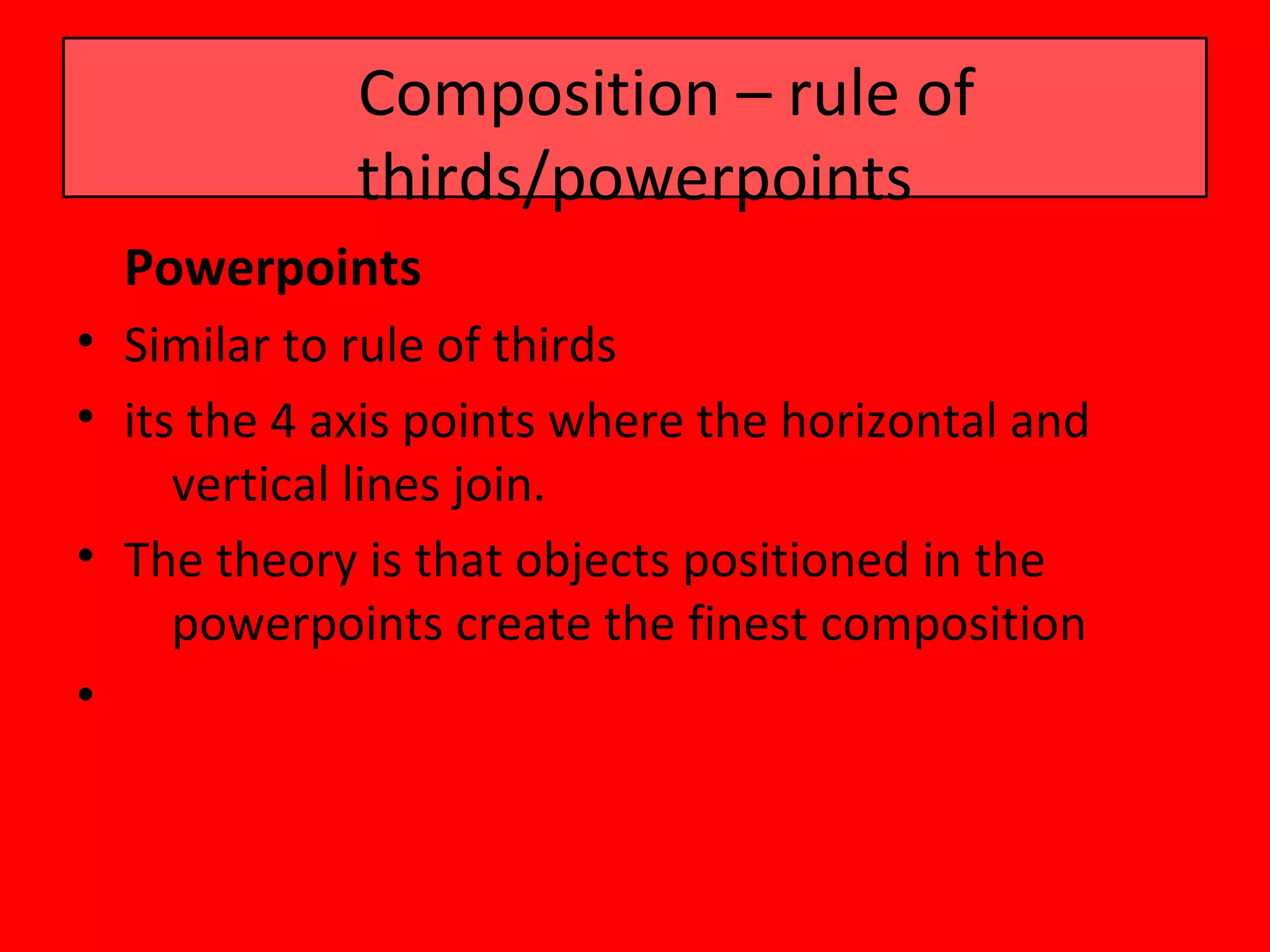Composition – rule of
             thirds/powerpoints
  Powerpoints
• Similar to rule of thirds
• its the 4 axis points where the horizontal and
     vertical lines join.
• The theory is that objects positioned in the
     powerpoints create the finest composition
•
 