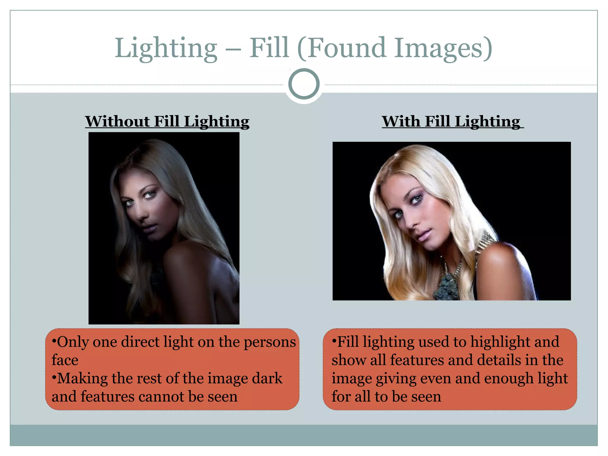 Lighting – Fill (Found Images)

     Without Fill Lighting                     With Fill Lighting




•Only one direct light on the persons   •Fill lighting used to highlight and
face                                    show all features and details in the
•Making the rest of the image dark      image giving even and enough light
and features cannot be seen             for all to be seen
 