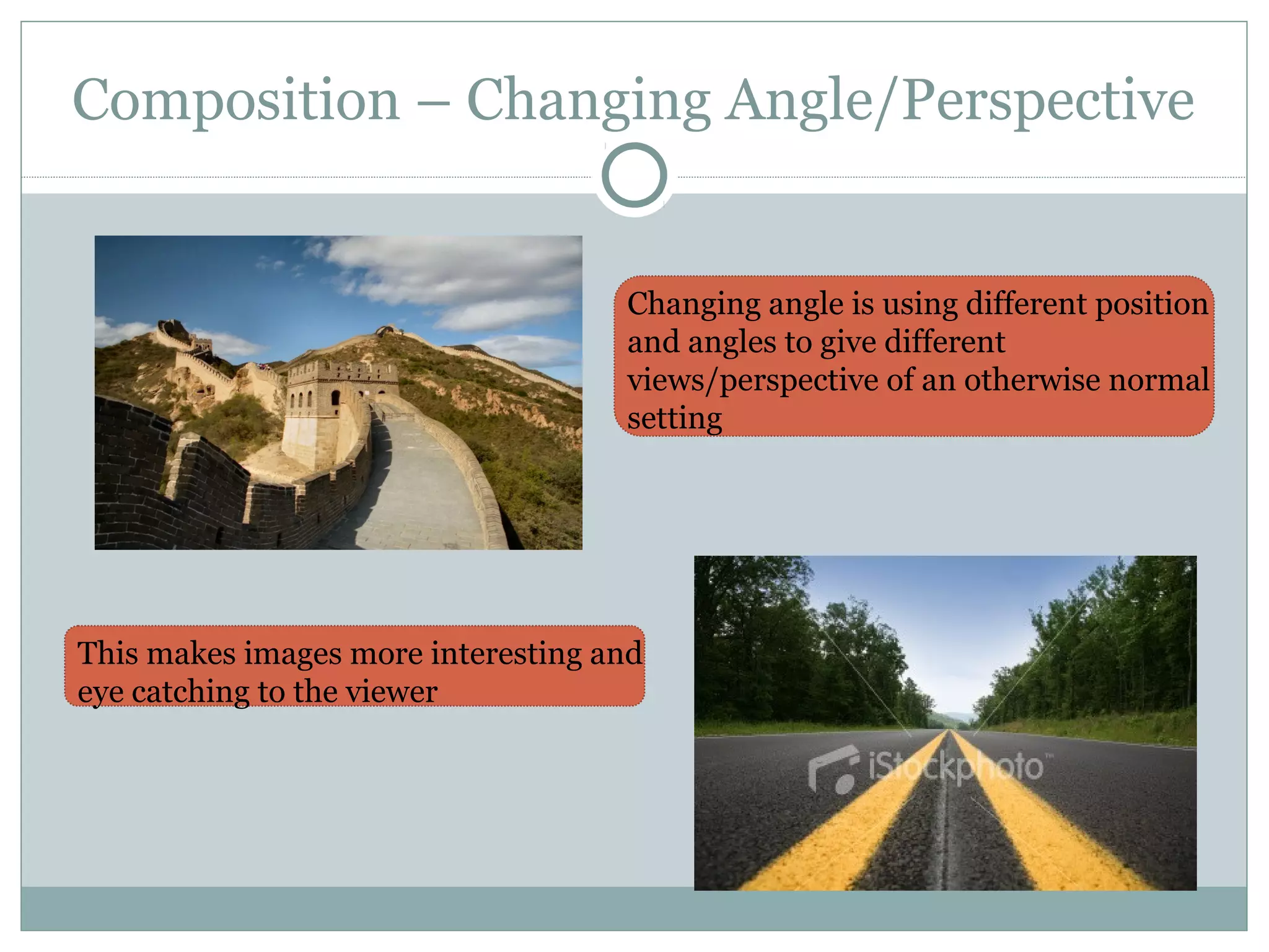 Composition – Changing Angle/Perspective


                                    Changing angle is using different position
                                    and angles to give different
                                    views/perspective of an otherwise normal
                                    setting




This makes images more interesting and
eye catching to the viewer
 