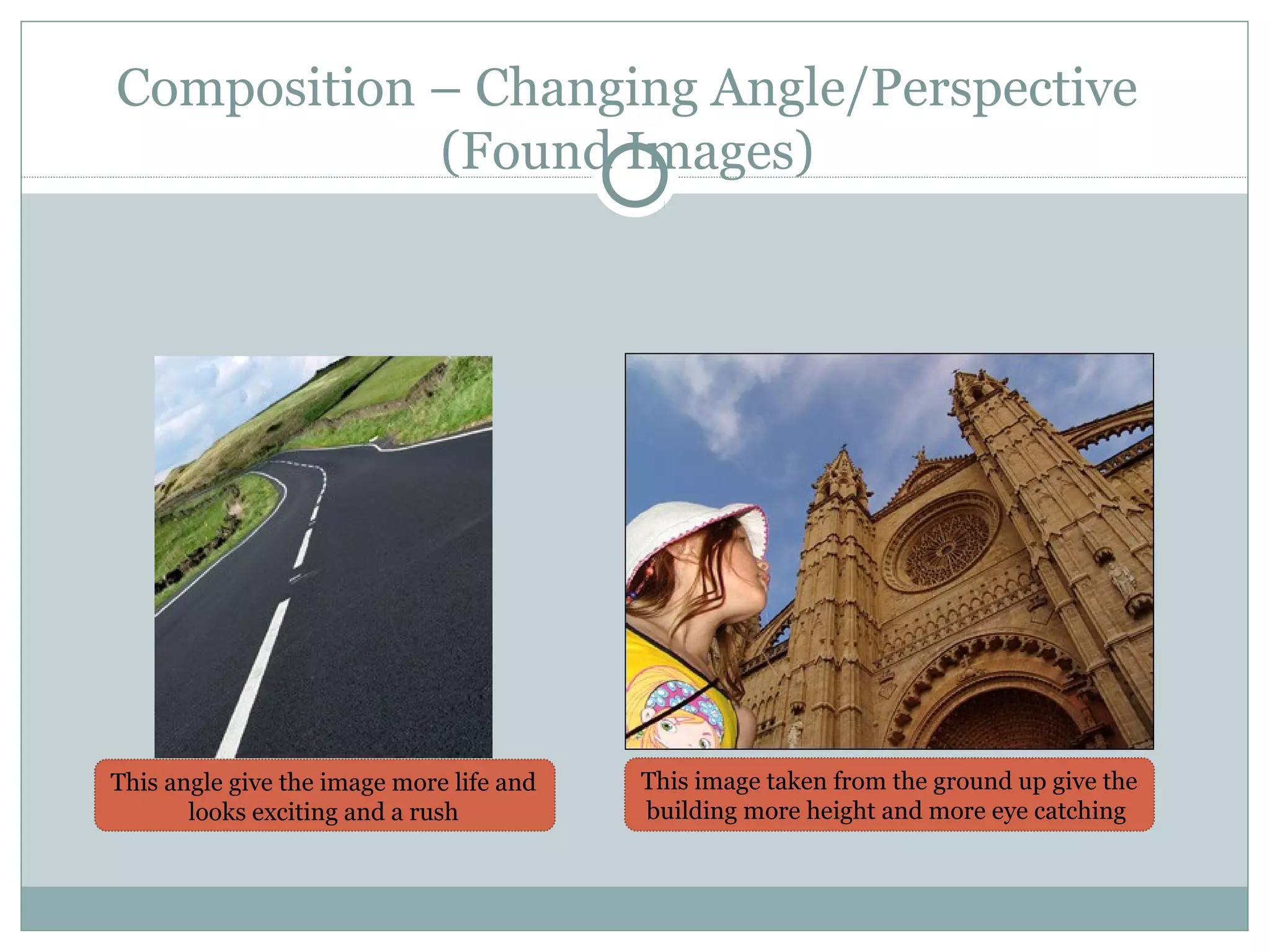 Composition – Changing Angle/Perspective
            (Found Images)




This angle give the image more life and   This image taken from the ground up give the
       looks exciting and a rush          building more height and more eye catching
 