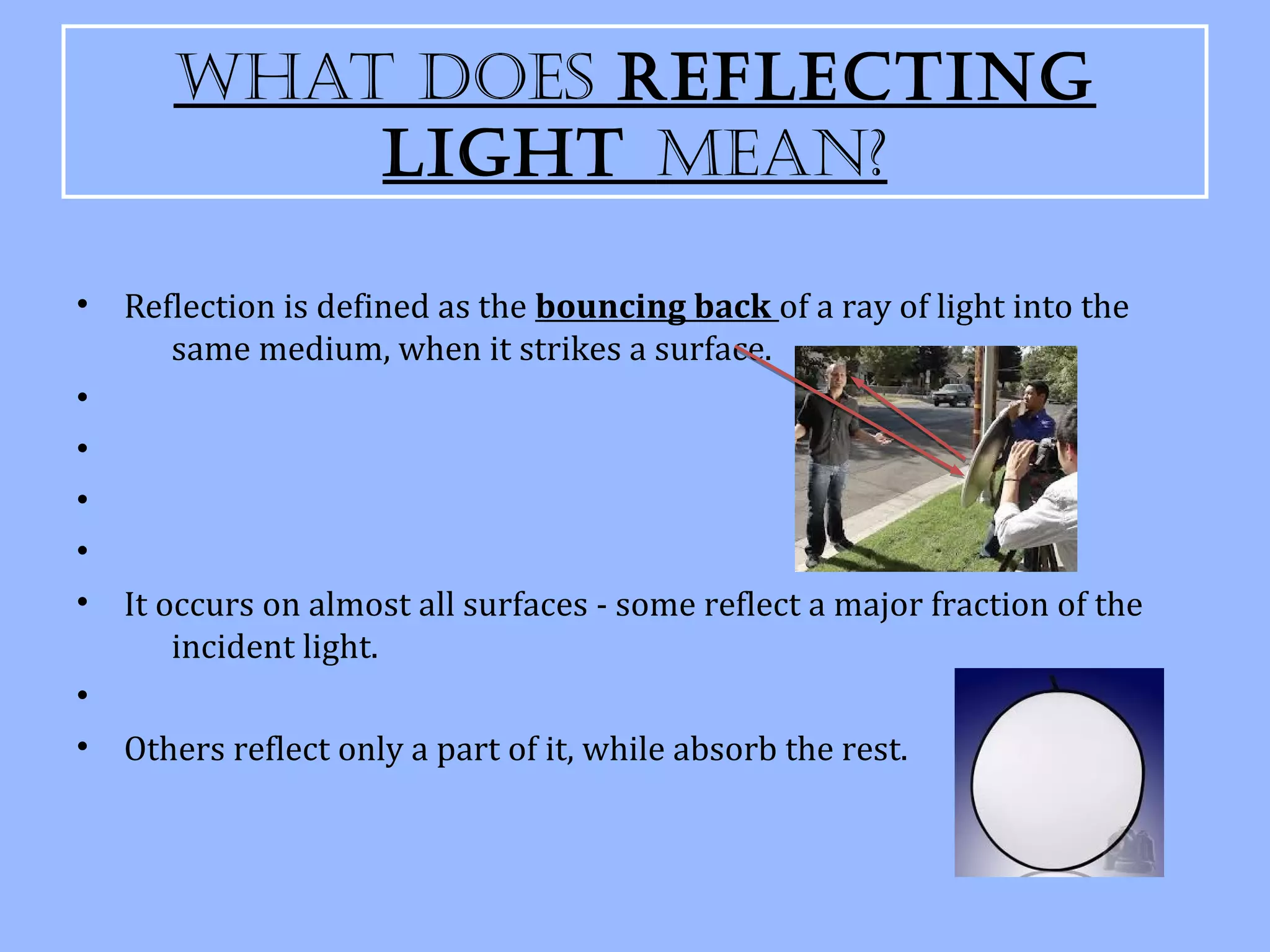 What Does Reflecting
           light Mean?

•   Reflection is defined as the bouncing back of a ray of light into the
       same medium, when it strikes a surface.
•
•
•
•
•   It occurs on almost all surfaces - some reflect a major fraction of the
        incident light.
•
•   Others reflect only a part of it, while absorb the rest.
 